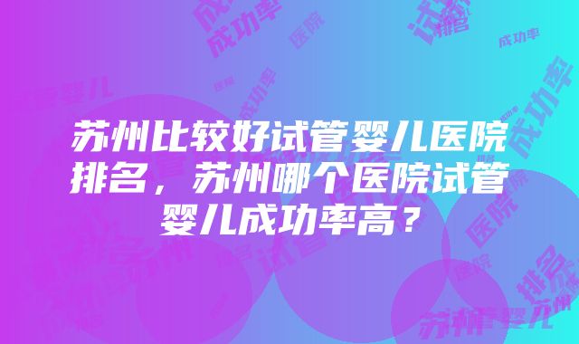 苏州比较好试管婴儿医院排名，苏州哪个医院试管婴儿成功率高？