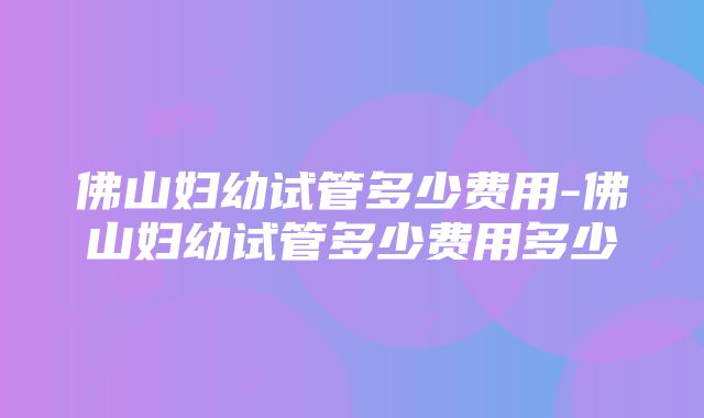 佛山妇幼试管多少费用-佛山妇幼试管多少费用多少