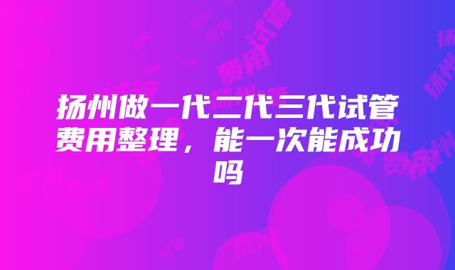 扬州做一代二代三代试管费用整理，能一次能成功吗