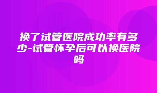 换了试管医院成功率有多少-试管怀孕后可以换医院吗