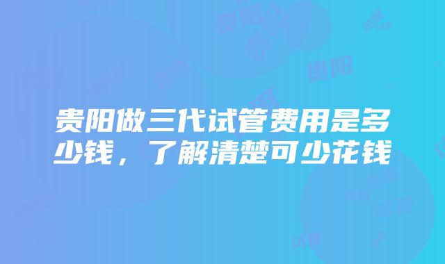 贵阳做三代试管费用是多少钱，了解清楚可少花钱