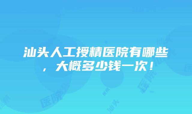 汕头人工授精医院有哪些，大概多少钱一次！