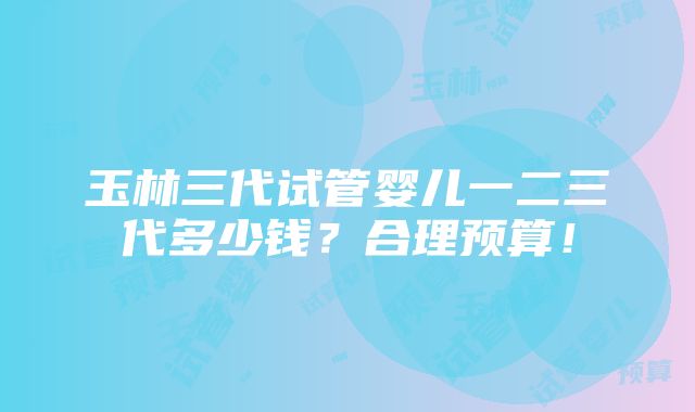 玉林三代试管婴儿一二三代多少钱？合理预算！