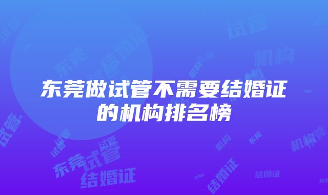 东莞做试管不需要结婚证的机构排名榜