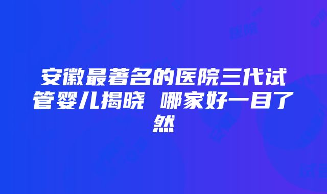 安徽最著名的医院三代试管婴儿揭晓 哪家好一目了然