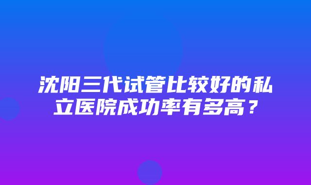 沈阳三代试管比较好的私立医院成功率有多高？