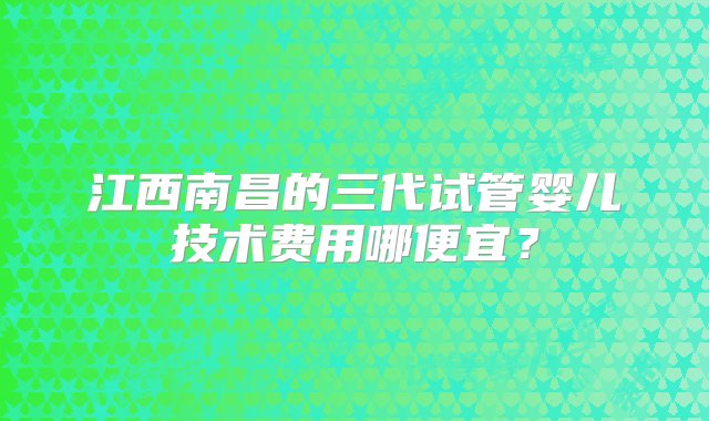 江西南昌的三代试管婴儿技术费用哪便宜？