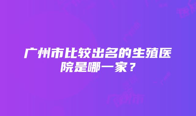 广州市比较出名的生殖医院是哪一家？