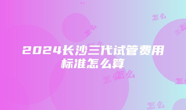 2024长沙三代试管费用标准怎么算