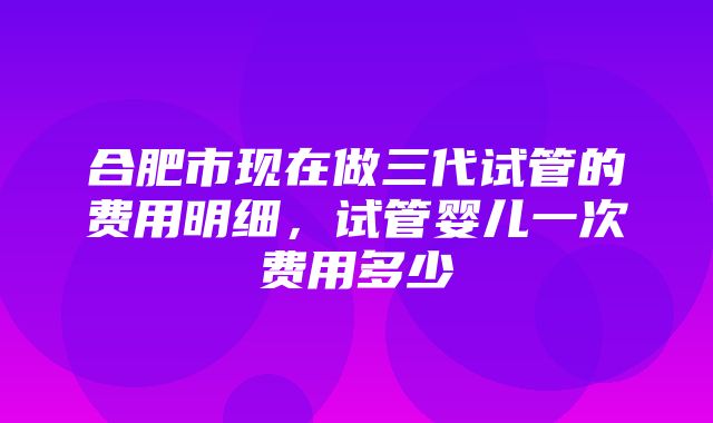 合肥市现在做三代试管的费用明细，试管婴儿一次费用多少