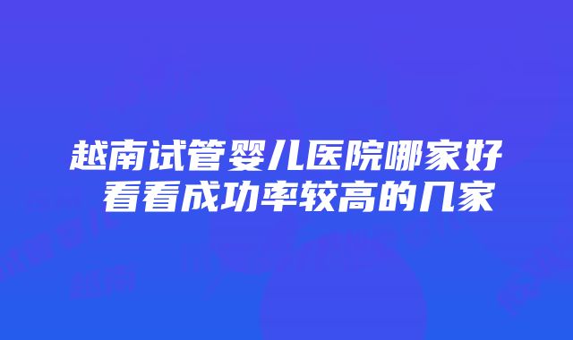 越南试管婴儿医院哪家好 看看成功率较高的几家