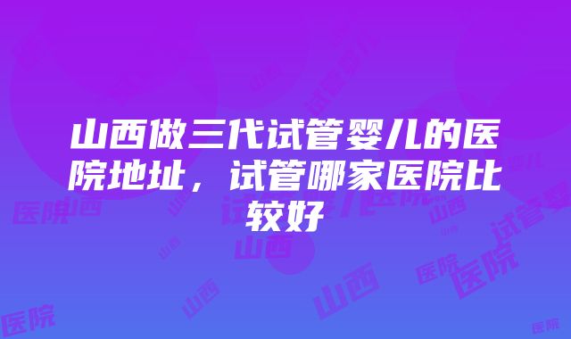 山西做三代试管婴儿的医院地址，试管哪家医院比较好