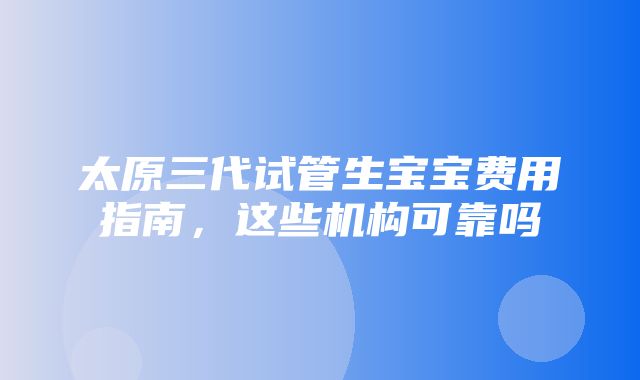 太原三代试管生宝宝费用指南，这些机构可靠吗