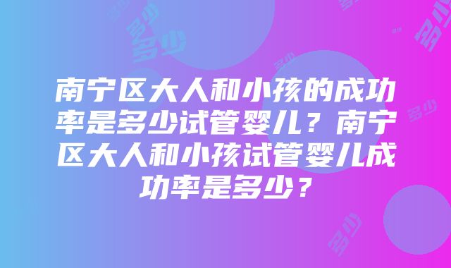 南宁区大人和小孩的成功率是多少试管婴儿？南宁区大人和小孩试管婴儿成功率是多少？