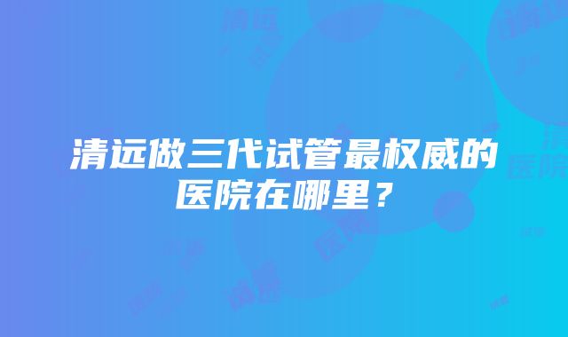 清远做三代试管最权威的医院在哪里？