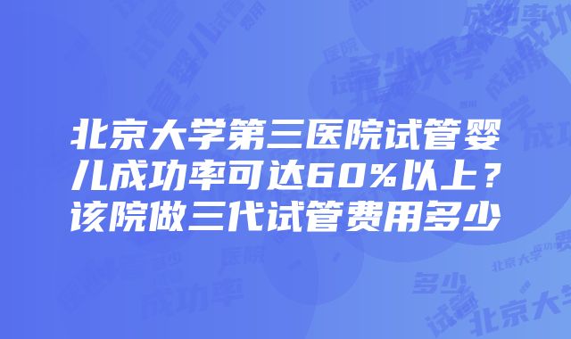 北京大学第三医院试管婴儿成功率可达60%以上？该院做三代试管费用多少