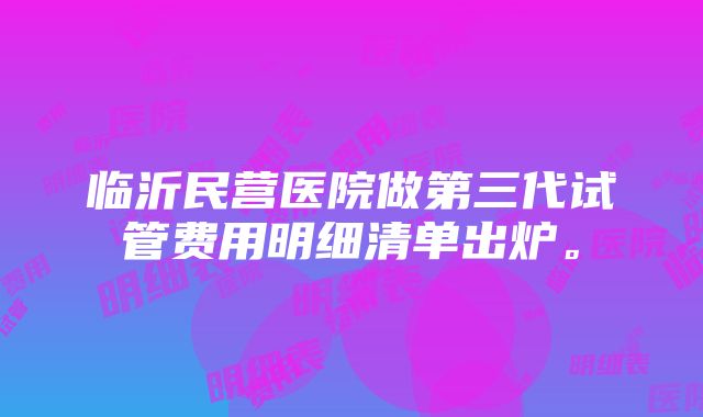 临沂民营医院做第三代试管费用明细清单出炉。