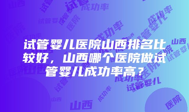 试管婴儿医院山西排名比较好，山西哪个医院做试管婴儿成功率高？