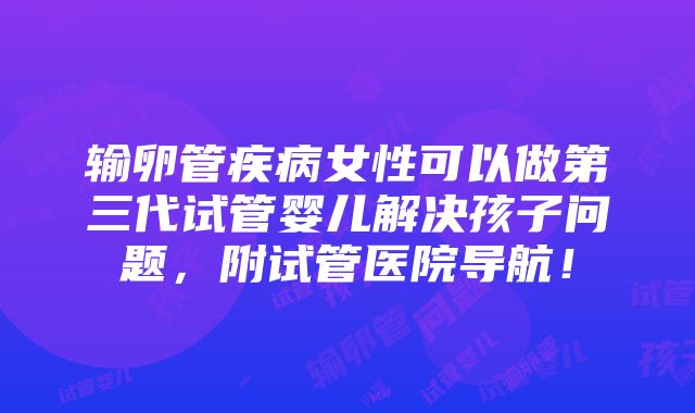 输卵管疾病女性可以做第三代试管婴儿解决孩子问题，附试管医院导航！