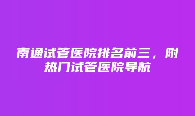 南通试管医院排名前三，附热门试管医院导航