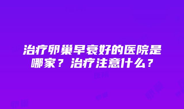 治疗卵巢早衰好的医院是哪家？治疗注意什么？