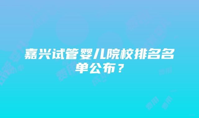 嘉兴试管婴儿院校排名名单公布？