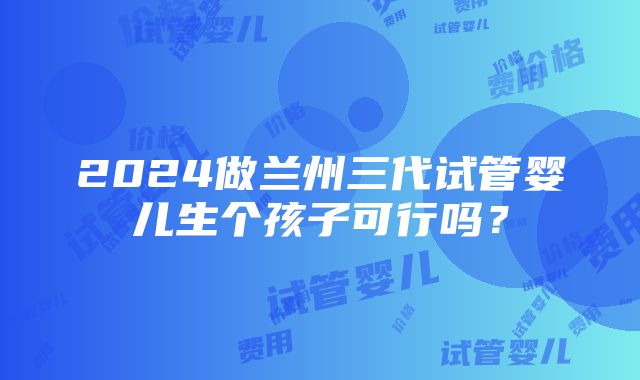 2024做兰州三代试管婴儿生个孩子可行吗？