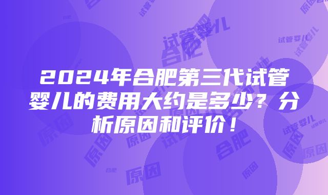 2024年合肥第三代试管婴儿的费用大约是多少？分析原因和评价！