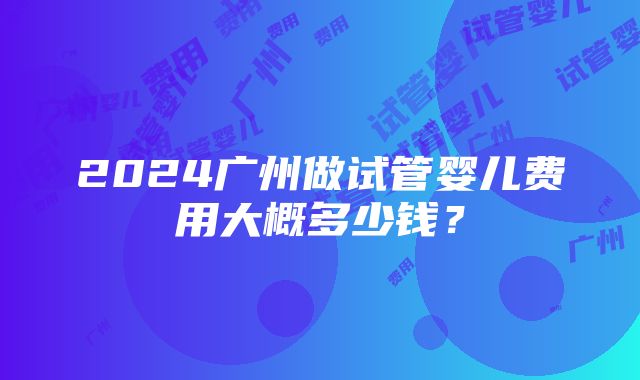 2024广州做试管婴儿费用大概多少钱？