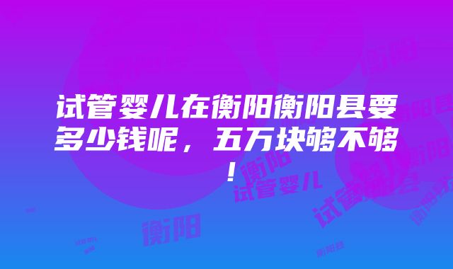 试管婴儿在衡阳衡阳县要多少钱呢，五万块够不够！