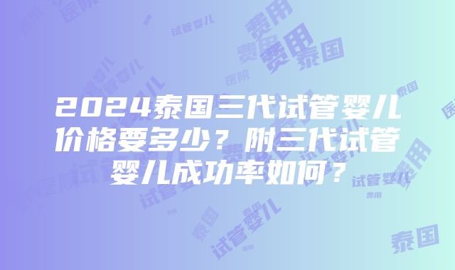 2024泰国三代试管婴儿价格要多少？附三代试管婴儿成功率如何？