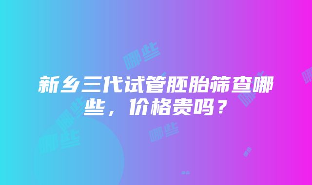 新乡三代试管胚胎筛查哪些，价格贵吗？