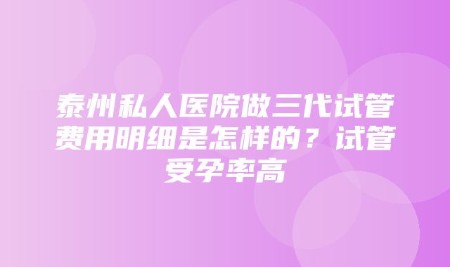 泰州私人医院做三代试管费用明细是怎样的？试管受孕率高