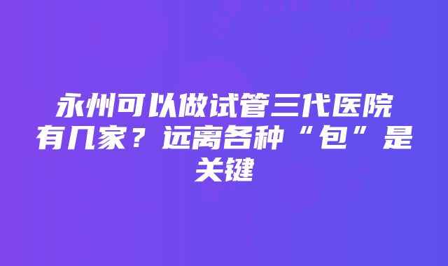 永州可以做试管三代医院有几家？远离各种“包”是关键