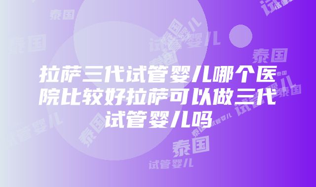 拉萨三代试管婴儿哪个医院比较好拉萨可以做三代试管婴儿吗