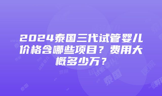 2024泰国三代试管婴儿价格含哪些项目？费用大概多少万？