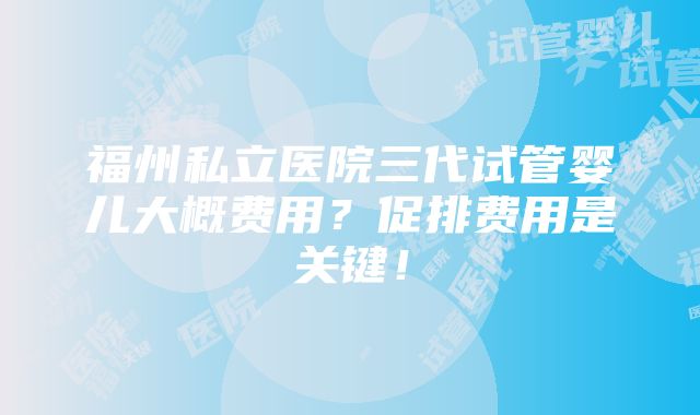 福州私立医院三代试管婴儿大概费用？促排费用是关键！