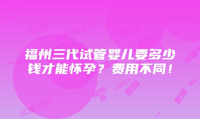 福州三代试管婴儿要多少钱才能怀孕？费用不同！