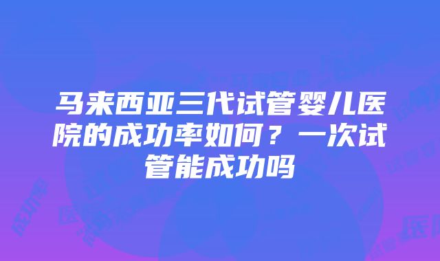 马来西亚三代试管婴儿医院的成功率如何？一次试管能成功吗