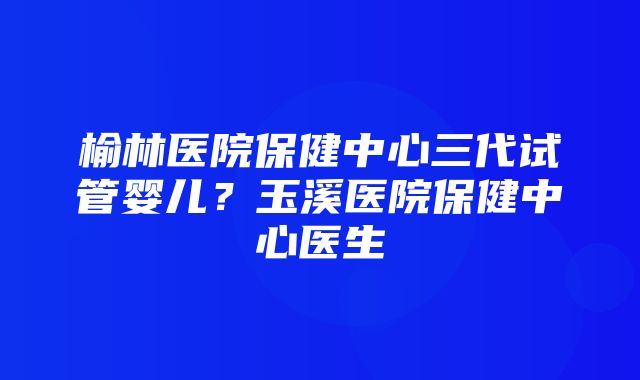 榆林医院保健中心三代试管婴儿？玉溪医院保健中心医生