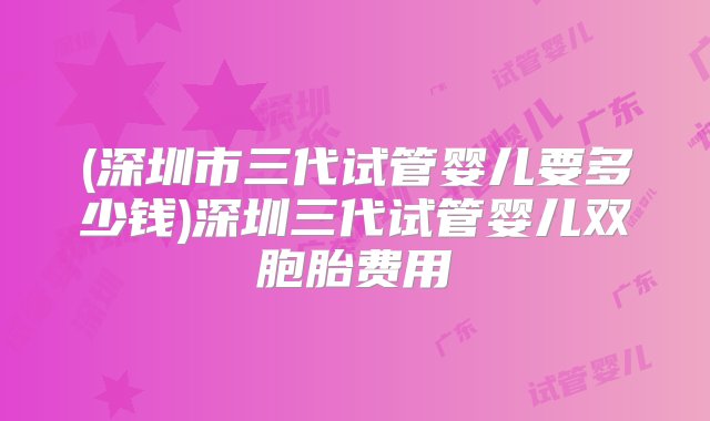 (深圳市三代试管婴儿要多少钱)深圳三代试管婴儿双胞胎费用