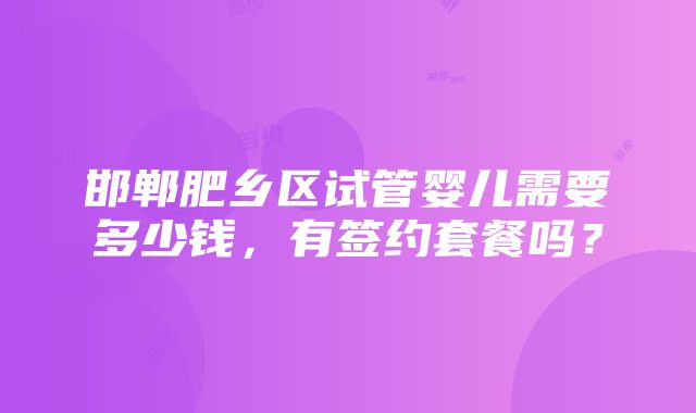 邯郸肥乡区试管婴儿需要多少钱，有签约套餐吗？