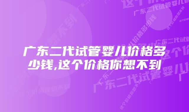 广东二代试管婴儿价格多少钱,这个价格你想不到