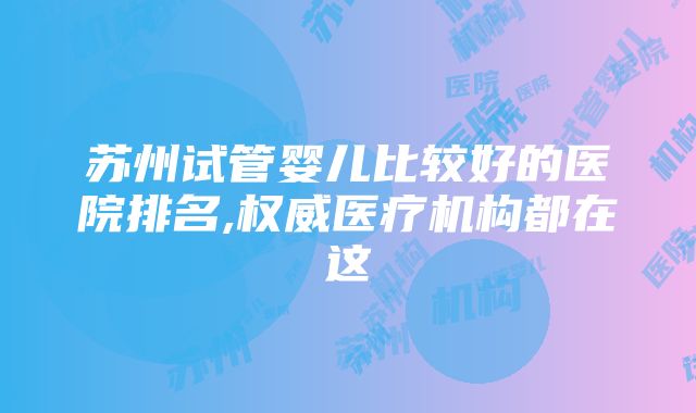 苏州试管婴儿比较好的医院排名,权威医疗机构都在这