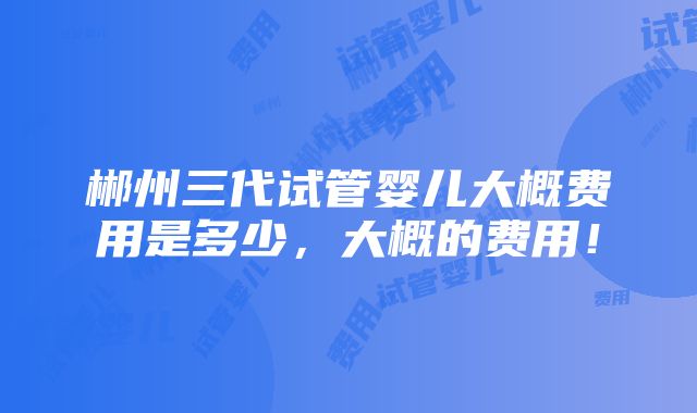 郴州三代试管婴儿大概费用是多少，大概的费用！