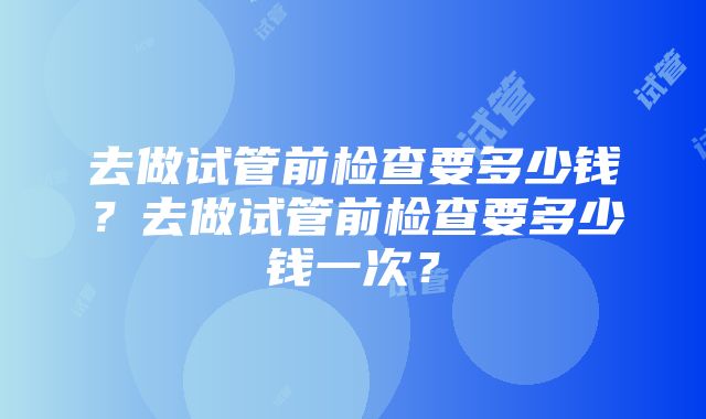 去做试管前检查要多少钱？去做试管前检查要多少钱一次？