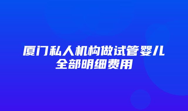 厦门私人机构做试管婴儿全部明细费用