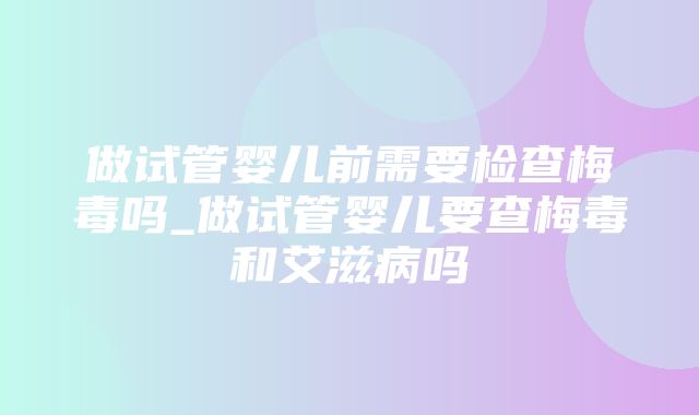 做试管婴儿前需要检查梅毒吗_做试管婴儿要查梅毒和艾滋病吗