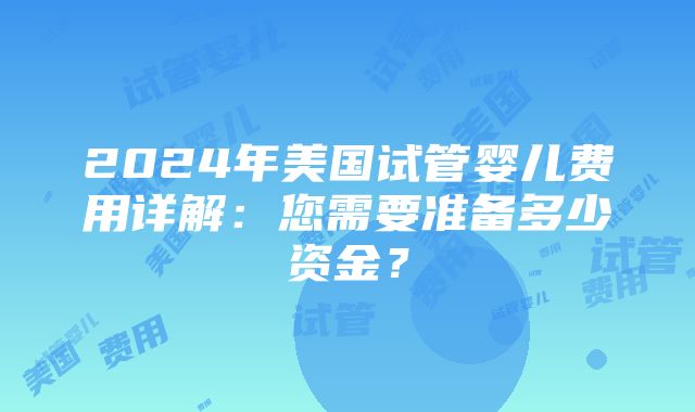 2024年美国试管婴儿费用详解：您需要准备多少资金？