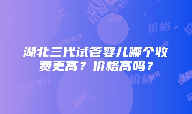 湖北三代试管婴儿哪个收费更高？价格高吗？